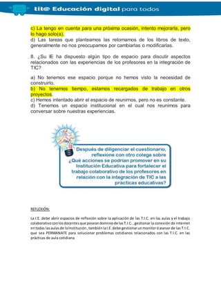 c) La tengo en cuenta para una próxima ocasión, intento mejorarla, pero
lo hago solo(a).
d) Las tareas que planteamos las retomamos de los libros de texto,
generalmente no nos preocupamos por cambiarlas o modificarlas.
8. ¿Su IE ha dispuesto algún tipo de espacio para discutir aspectos
relacionados con las experiencias de los profesores en la integración de
TIC?
a) No tenemos ese espacio porque no hemos visto la necesidad de
construirlo.
b) No tenemos tiempo, estamos recargados de trabajo en otros
proyectos.
c) Hemos intentado abrir el espacio de reunirnos, pero no es constante.
d) Tenemos un espacio institucional en el cual nos reunimos para
conversar sobre nuestras experiencias.
REFLEXIÓN:
La I.E. debe abrir espacios de reflexión sobre la aplicación de las T.I.C. en las aulas y el trabajo
colaborativoconlosdocentesque poseandominiode lasT.I.C.,gestionar la conexión de internet
entodas lasaulasde laInstitución,tambiénlaI.E.debe gestionarunmonitoróasesor de las T.I.C.
que sea PERMANATE para solucionar problemas cotidianos relacionados con las T.I.C. en las
prácticas de aula cotidiana
 