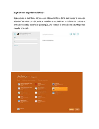 3) ¿Cómo se adjunta un archivo?
Depende de la cuenta de correo, pero básicamente se tiene que buscar el icono de
adjuntar “es como un clip”, este te mandara a opciones en tu ordenador, buscas el
archivo deseado y esperas a que cargue, una vez que el archivo este adjunto podrás
mandar el e mail.
 