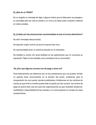8) ¿Qué es un HOAX?
Es un engaño un mensaje de algo o alguna noticia que es falsa pero se propaga y
su camuflaje pare ser real es similar a un virus y se debe evitar compartir cadenas
en redes sociales.
9) ¿Cuáles son las precauciones recomendadas al usar el correo electrónico?
No abrir mensajes desconocidos.
No ejecutar ningún archivo ya que la mayoría trae virus.
Es recomendable tener un antivirus activado en tu ordenador.
No facilites tu correo con tanta facilidad en las aplicaciones que no conozcas su
reputación “fíjate en las estrellas y los cometarios de su comunidad”.
10) ¿Por qué algunos correos son de paga y otros no?
Pues básicamente sus diferencia son en las prestaciones que nos pueden brindar
un gratuito tiene inconveniente en el tamaño del buzón, problemas para la
recuperación de una cuenta, banners publicitarios, limitaciones en los nombres de
cuenta ya que el de tu nombre puede estar ocupado por otro usuario, los correos de
paga se podría decir que son para las organizaciones ya que necesitan presencia,
credibilidad y disponibilidad de las cuentas y un correo gratuito no cumple con esas
características.
 