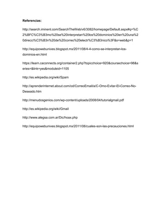 Referencias:
http://search.iminent.com/SearchTheWeb/v6/3082/homepage/Default.aspx#q=%C
2%BFC%C3%B3mo%20se%20interpretan%20los%20dominios%20en%20una%2
0direcci%C3%B3n%20de%20correo%20electr%C3%B3nico%3F&s=web&p=1
http://equipowebunives.blogspot.mx/2011/08/4-4-como-se-interpretan-los-
dominios-en.html
https://learn.caconnects.org/container2.php?topicchoice=920&coursechoice=98&s
eries=&link=yes&moduleid=1105
http://es.wikipedia.org/wiki/Spam
http://aprenderinternet.about.com/od/CorreoEmail/a/C-Omo-Evitar-El-Correo-No-
Deseado.htm
http://menudosgenios.com/wp-content/uploads/2008/04/tutorialgmail.pdf
http://es.wikipedia.org/wiki/Gmail
http://www.alegsa.com.ar/Dic/hoax.php
http://equipowebunives.blogspot.mx/2011/08/cuales-son-las-precauciones.html
 