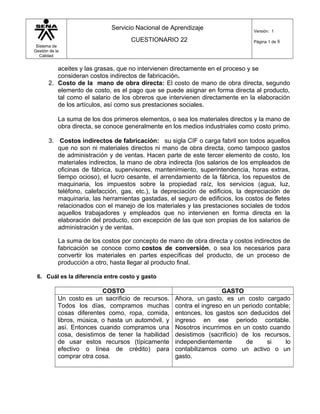 Sistema de
Gestión de la
Calidad
Servicio Nacional de Aprendizaje
CUESTIONARIO 22
Versión: 1
Página 1 de 8
aceites y las grasas, que no intervienen directamente en el proceso y se
consideran costos indirectos de fabricación.
2. Costo de la mano de obra directa: El costo de mano de obra directa, segundo
elemento de costo, es el pago que se puede asignar en forma directa al producto,
tal como el salario de los obreros que intervienen directamente en la elaboración
de los artículos, así como sus prestaciones sociales.
La suma de los dos primeros elementos, o sea los materiales directos y la mano de
obra directa, se conoce generalmente en los medios industriales como costo primo.
3. Costos indirectos de fabricación: su sigla CIF o carga fabril son todos aquellos
que no son ni materiales directos ni mano de obra directa, como tampoco gastos
de administración y de ventas. Hacen parte de este tercer elemento de costo, los
materiales indirectos, la mano de obra indirecta (los salarios de los empleados de
oficinas de fábrica, supervisores, mantenimiento, superintendencia, horas extras,
tiempo ocioso), el lucro cesante, el arrendamiento de la fábrica, los repuestos de
maquinaria, los impuestos sobre la propiedad raíz, los servicios (agua, luz,
teléfono, calefacción, gas, etc.), la depreciación de edificios, la depreciación de
maquinaria, las herramientas gastadas, el seguro de edificios, los costos de fletes
relacionados con el manejo de los materiales y las prestaciones sociales de todos
aquellos trabajadores y empleados que no intervienen en forma directa en la
elaboración del producto, con excepción de las que son propias de los salarios de
administración y de ventas.
La suma de los costos por concepto de mano de obra directa y costos indirectos de
fabricación se conoce como costos de conversión, o sea los necesarios para
convertir los materiales en partes específicas del producto, de un proceso de
producción a otro, hasta llegar al producto final.
6. Cuál es la diferencia entre costo y gasto
COSTO GASTO
Un costo es un sacrificio de recursos.
Todos los días, compramos muchas
cosas diferentes como, ropa, comida,
libros, música, o hasta un automóvil, y
así. Entonces cuando compramos una
cosa, desistimos de tener la habilidad
de usar estos recursos (típicamente
efectivo o línea de crédito) para
comprar otra cosa.
Ahora, un gasto, es un costo cargado
contra el ingreso en un periodo contable;
entonces, los gastos son deducidos del
ingreso en ese periodo contable.
Nosotros incurrimos en un costo cuando
desistimos (sacrificio) de los recursos,
independientemente de si lo
contabilizamos como un activo o un
gasto.
 