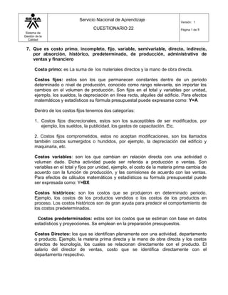 Sistema de
Gestión de la
Calidad
Servicio Nacional de Aprendizaje
CUESTIONARIO 22
Versión: 1
Página 1 de 8
7. Que es costo primo, incompleto, fijo, variable, semivariable, directo, indirecto,
por absorción, histórico, predeterminado, de producción, administrativo de
ventas y financiero
Costo primo: es La suma de los materiales directos y la mano de obra directa.
Costos fijos: estos son los que permanecen constantes dentro de un periodo
determinado o nivel de producción, conocido como rango relevante, sin importar los
cambios en el volumen de producción. Son fijos en el total y variables por unidad,
ejemplo, los sueldos, la depreciación en línea recta, alquiles del edificio. Para efectos
matemáticos y estadísticos su fórmula presupuestal puede expresarse como: Y=A
Dentro de los costos fijos tenemos dos categorías:
1. Costos fijos discrecionales, estos son los susceptibles de ser modificados, por
ejemplo, los sueldos, la publicidad, los gastos de capacitación. Etc.
2. Costos fijos comprometidos, estos no aceptan modificaciones, son los llamados
también costos sumergidos o hundidos, por ejemplo, la depreciación del edificio y
maquinaria, etc.
Costos variables: son los que cambian en relación directa con una actividad o
volumen dado. Dicha actividad puede ser referida a producción o ventas. Son
variables en el total y fijos por unidad, ejemplo, el costo de la materia prima cambia de
acuerdo con la función de producción, y las comisiones de acuerdo con las ventas.
Para efectos de cálculos matemáticos y estadísticos su formula presupuestal puede
ser expresada como: Y=BX
Costos históricos: son los costos que se produjeron en determinado periodo.
Ejemplo, los costos de los productos vendidos o los costos de los productos en
proceso. Los costos históricos son de gran ayuda para predecir el comportamiento de
los costos predeterminados.
Costos predeterminados: estos son los costos que se estiman con base en datos
estadísticos y proyecciones. Se emplean en la preparación presupuestos.
Costos Directos: los que se identifican plenamente con una actividad, departamento
o producto. Ejemplo, la materia prima directa y la mano de obra directa y los costos
directos de tecnología, los cuales se relacionan directamente con el producto. El
salario del director de ventas, costo que se identifica directamente con el
departamento respectivo.
 