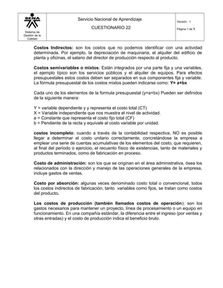 Sistema de
Gestión de la
Calidad
Servicio Nacional de Aprendizaje
CUESTIONARIO 22
Versión: 1
Página 1 de 8
Costos Indirectos: son los costos que no podemos identificar con una actividad
determinada. Por ejemplo, la depreciación de maquinaria, el alquiler del edificio de
planta y oficinas, el salario del director de producción respecto al producto.
Costos semivariables o mixtos: Están integrados por una parte fija y una variables,
el ejemplo típico son los servicios públicos y el alquiler de equipos. Para efectos
presupuestales estos costos deben ser separados en sus componentes fija y variable.
La fórmula presupuestal de los costos mixtos pueden indicarse como: Y= a+bx
Cada uno de los elementos de la formula presupuestal (y=a+bx) Pueden ser definidos
de la siguiente manera:
Y = variable dependiente y y representa el costo total (CT)
X = Variable independiente que nos muestra el nivel de actividad.
a = Constante que representa el costo fijo total (CF)
b = Pendiente de la recta y equivale al costo variable por unidad.
costos incompleto: cuando a través de la contabilidad respectiva, NO es posible
llegar a determinar el costo unitario correctamente, concretándose la empresa a
emplear una serie de cuentas acumulativas de los elementos del costo, que requieren,
al final del período o ejercicio, el recuento físico de existencias, tanto de materiales y
productos terminados, como de fabricación en proceso.
Costo de administración: son los que se originan en el área administrativa, ósea los
relacionados con la dirección y manejo de las operaciones generales de la empresa,
incluye gastos de ventas.
Costo por absorción: algunas veces denominado costo total o convencional, todos
los costos indirectos de fabricación, tanto variables como fijos, se tratan como costos
del producto.
Los costos de producción (también llamados costos de operación): son los
gastos necesarios para mantener un proyecto, línea de procesamiento o un equipo en
funcionamiento. En una compañía estándar, la diferencia entre el ingreso (por ventas y
otras entradas) y el costo de producción indica el beneficio bruto.
 