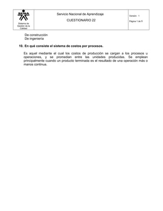 Sistema de
Gestión de la
Calidad
Servicio Nacional de Aprendizaje
CUESTIONARIO 22
Versión: 1
Página 1 de 8
De construcción
De ingeniería
10. En qué consiste el sistema de costos por procesos.
Es aquel mediante el cual los costos de producción se cargan a los procesos u
operaciones, y se promedian entre las unidades producidas. Se emplean
principalmente cuando un producto terminada es el resultado de una operación más o
manos continua.
 