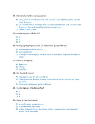 14-¿Menciona los nombres de los streams?
A) cinter, canal de entrada estándar, cout, canal de salida estándar, cerrar, canal de
salida de errores.
B) cin, canal de entrada estándar, cout, canal de salida estándar, cerr, canal de salida
de errores, clog, canal de salida de diario o anotaciones.
C) Entrada, salida y cierre.
15-¿Cuántas librerías estándar hay?
A) 8
B) 5
C) 3
16-¿Un lenguaje de programación C con mecanismos que permite que?
A) Manipula el sentido de las cosas
B) Manipula el orden
C) la manipulación de objetos, desde el punto de vista de los lenguajes orientados a
objetos
17-¿El C++ es un lenguaje?
A) Algebraico.
B) Híbrido.
C) Científico.
18-¿Una función C++ es un?
A) Subprograma que devuelve una literal
B) subprograma que devuelve un valor, un conjunto de valores o realiza una tarea
específica.
C) Conjunto de valores que realiza problemas
19-¿Cuántos tipos de datos básicos hay?
A) 6
B) 4
C) 9
20-¿El tipo de dato determina la?
A) Se pueden saber las operaciones
B) Se pueden saber los valores
C) Un tipo de dato define un dominio de valores y las operaciones que se pueden
realizar con éstos valores
 
