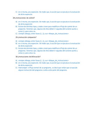 C) en sí misma, una expresión. De modo que, la acción que se ejecuta es la evaluación
de dicha expresión
28-¿Instrucciones de control?
A) en sí misma, una expresión. De modo que, la acción que se ejecuta es la evaluación
de dicha expresión
B) Existen de distintos tipos, y todas sirven para modificar el flujo de control de un
programa. Veremos que, algunas de ellas deben ir seguidas del carácter punto y
coma (;), pero otras no.
C) siempre alberga, entre llaves ({...}), a un <bloque_de_instrucciones>
29-¿Instrucción compuesta?
A) siempre alberga, entre llaves ({...}), a un <bloque_de_instrucciones>
B) en sí misma, una expresión. De modo que, la acción que se ejecuta es la evaluación
de dicha expresión
C) Existen de distintos tipos, y todas sirven para modificar el flujo de control de un
programa. Veremos que, algunas de ellas deben ir seguidas del carácter punto y
coma (;), pero otras no.
30-¿Instrucciones de bifurcación?
A) siempre alberga, entre llaves ({...}), a un <bloque_de_instrucciones>
B) en sí misma, una expresión. De modo que, la acción que se ejecuta es la evaluación
de dicha expresión
C) Interrumpen el flujo normal de un programa, es decir que evitan que se ejecute
alguna instrucción del programa y salta a otra parte del programa.
 