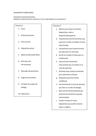 RESUMEN DE HABILIDADES<br />Evaluación de Conocimientos:<br />Relacione el término de la columna 1 con su descripción en la columna 2<br />Columna 2Opción que incluye los paneles diapositivas, notas y diapositivas/esquemas.Pequeña barra de herramientas que aparecen cuando se señalan el texto seleccionado.Característica que muestra la tecla que ejecutará un comando.Acción de resaltar el texto para su modificación.Conjunto de herramienta seleccionada que se localiza en la cinta de opciones.Elemento que contiene comandos para administrar archivos.Diapositiva que esta siendo modificada.Herramienta de la cinta de opciones que abre un cuadro de dialogo.Barra de herramienta grande que presenta herramienta en grupos seleccionados.Cuadro incluido en varias diapositivas que puede contener textos u objetosColumna 1Ficha.Cinta de opciones.Vista normal.Diapositiva actual.Botón de Microsoft office.Mini barra de herramientas.Marcador de posiciones.Sugerencia de teclas.Iniciador de cuadro de dialogo.Seleccionar.<br />Escriba V o F dentro del cuadro si el enunciado del literal es verdadero o falso.<br />Si se necesita mas espacio en la pantalla, es posible ocultar la cinta de opciones.Al iniciar power point, aparece en pantalla la última presentación en la que se presento.La cinta de opciones está divida en secciones llamadas fichas.La barra de herramienta de acceso rápido es semitransparente pero se vuelve opaca cuando se le acerca el  puntero del mouse.Para cerrar un cuadro de dialogo sin aceptar ninguno de los cambios realizados se debe hacer clic en el botón cancelar.Se puede utilizar el comando deshacer para desechar la última acción realizada.La sugerencia de teclas le permite seleccionar los comandos por medio del teclado.El botón de Microsoft office le da acceso a todas las herramientas de diseño de Power Point.Se pueden utilizar los comandos cortar y pegar para mover texto de una diapositiva a otra.En la vista normal Power Point muestra cinco paneles diferentes para ver distintos aspectos de sus diapositivas.<br />