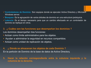 Controladores de Dominio: Son equipos donde se ejecutan Active Directory y Microsoft
Windows server.
Bosques: Es la agrupación de varios árboles de dominio en una estructura jerárquica.
Latencia: Es el tiempo necesario para que un cambio efectuado en un controlador de
dominio se replique en otros.
3. ¿ Cuáles son las funciones que desempeñan los dominios ?
Los dominios desempeñan tres funciones:
 Actúan como límite administrativo para los objetos.
 Ayudan a administrar la seguridad en recursos compartidos.
 Actúan como unidad de replicación de objetos.
4. ¿ Dónde se almacenan los objetos de cada Dominio ?
En la partición de Dominio de la base de datos de Active Directory.
5. Hacer la relación correspondiente entre la columna izquierda y la
columna de la derecha.
 