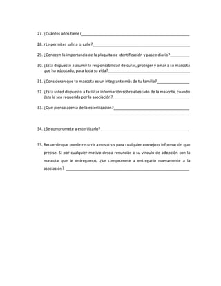 27. ¿Cuántos años tiene?__________________________________________________
28. ¿Le permites salir a la calle?_____________________________________________
29. ¿Conocen la importancia de la plaquita de identificación y paseo diario?_________
30. ¿Está dispuesto a asumir la responsabilidad de curar, proteger y amar a su mascota
que ha adoptado, para toda su vida?______________________________________
31. ¿Consideran que tu mascota es un integrante más de tu familia?_______________
32. ¿Está usted dispuesto a facilitar información sobre el estado de la mascota, cuando
ésta le sea requerida por la asociación?___________________________________
33. ¿Qué piensa acerca de la esterilización?___________________________________
___________________________________________________________________

34. ¿Se compromete a esterilizarlo?_________________________________________

35. Recuerde que puede recurrir a nosotros para cualquier consejo o información que
precise. Si por cualquier motivo desea renunciar a su vínculo de adopción con la
mascota que le entregamos, ¿se compromete a entregarlo nuevamente a la
asociación? _________________________________________________________

 