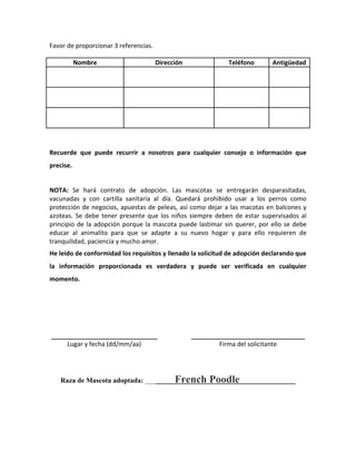 Favor de proporcionar 3 referencias.
Nombre

Dirección

Teléfono

Antigüedad

Recuerde que puede recurrir a nosotros para cualquier consejo o información que
precise.

NOTA: Se hará contrato de adopción. Las mascotas se entregarán desparasitadas,
vacunadas y con cartilla sanitaria al día. Quedará prohibido usar a los perros como
protección de negocios, apuestas de peleas, así como dejar a las macotas en balcones y
azoteas. Se debe tener presente que los niños siempre deben de estar supervisados al
principio de la adopción porque la mascota puede lastimar sin querer, por ello se debe
educar al animalito para que se adapte a su nuevo hogar y para ello requieren de
tranquilidad, paciencia y mucho amor.
He leído de conformidad los requisitos y llenado la solicitud de adopción declarando que
la información proporcionada es verdadera y puede ser verificada en cualquier
momento.

Lugar y fecha (dd/mm/aa)

Raza de Mascota adoptada: ____

Firma del solicitante

French Poodle________________

 
