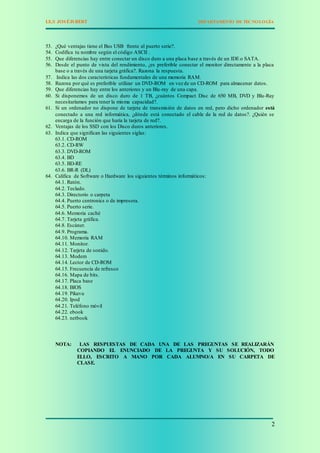 I.E.S JOSÉISBERT DEPARTAMENTO DE TECNOLOGÍA
2
53. ¿Qué ventajas tiene el Bus USB frente al puerto serie?.
54. Codifica tu nombre según el código ASCII .
55. Que diferencias hay entre conectar un disco duro a una placa base a través de un IDE o SATA.
56. Desde el punto de vista del rendimiento, ¿es preferible conectar el monitor directamente a la placa
base o a través de una tarjeta gráfica?. Razona la respuesta.
57. Indica las dos características fundamentales de una memoria RAM.
58. Razona por qué es preferible utilizar un DVD-ROM en vez de un CD-ROM para almacenar datos.
59. Que diferencias hay entre los anteriores y un Blu-ray de una capa.
60. Si disponemos de un disco duro de 1 TB, ¿cuántos Compact Disc de 650 MB, DVD y Blu-Ray
necesitaríamos para tener la misma capacidad?.
61. Si un ordenador no dispone de tarjeta de transmisión de datos en red, pero dicho ordenador está
conectado a una red informática, ¿dónde está conectado el cable de la red de datos?. ¿Quién se
encarga de la función que haría la tarjeta de red?.
62. Ventajas de los SSD con los Disco duros anteriores.
63. Indica que significan las siguientes siglas:
63.1. CD-ROM
63.2. CD-RW
63.3. DVD-ROM
63.4. BD
63.5. BD-RE
63.6. BR-R (DL)
64. Califica de Software o Hardware los siguientes términos informáticos:
64.1. Ratón.
64.2. Teclado.
64.3. Directorio o carpeta
64.4. Puerto centronics o de impresora.
64.5. Puerto serie.
64.6. Memoria caché
64.7. Tarjeta gráfica.
64.8. Escáner.
64.9. Programa.
64.10. Memoria RAM
64.11. Monitor.
64.12. Tarjeta de sonido.
64.13. Modem
64.14. Lector de CD-ROM
64.15. Frecuencia de refresco
64.16. Mapa de bits.
64.17. Placa base
64.18. BIOS
64.19. Pikavu
64.20. Ipod
64.21. Teléfono móvil
64.22. ebook
64.23. netbook
NOTA: LAS RESPUESTAS DE CADA UNA DE LAS PREGUNTAS SE REALIZARÁN
COPIANDO EL ENUNCIADO DE LA PREGUNTA Y SU SOLUCIÓN, TODO
ELLO, ESCRITO A MANO POR CADA ALUMNO/A EN SU CARPETA DE
CLASE.
 
