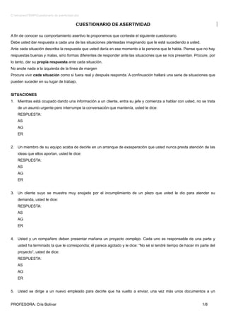 C:windowsTEMPCuestionario de asertividad.doc


                                            CUESTIONARIO DE ASERTIVIDAD

A fin de conocer su comportamiento asertivo le proponemos que conteste el siguiente cuestionario.
Debe usted dar respuesta a cada una de las situaciones planteadas imaginando que le está sucediendo a usted.
Ante cada situación describa la respuesta que usted daría en ese momento a la persona que le habla. Piense que no hay
respuestas buenas y malas, sino formas diferentes de responder ante las situaciones que se nos presentan. Procure, por
lo tanto, dar su propia respuesta ante cada situación.
No anote nada a la izquierda de la línea de margen
Procure vivir cada situación como si fuera real y después responda. A confinuación hallará una serie de situaciones que
pueden suceder en su lugar de trabajo.


SITUACIONES
1. Mientras está ocupado dando una información a un cliente, entra su jefe y comienza a hablar con usted, no se trata
    de un asunto urgente pero interrumpe la conversación que mantenía, usted le dice:
    RESPUESTA:
    AS
    AG
    ER


2. Un miembro de su equipo acaba de decirle en un arranque de exasperación que usted nunca presta atención de las
    ideas que ellos aportan, usted le dice:
    RESPUESTA:
    AS
    AG
    ER


3. Un cliente suyo se muestra muy enojado por el incumplimiento de un plazo que usted le dio para atender su
    demanda, usted le dice:
    RESPUESTA:
    AS
    AG
    ER


4. Usted y un compañero deben presentar mañana un proyecto complejo. Cada uno es responsable de una parte y
    usted ha terminado la que le correspondía; él parece agotado y le dice: “No sé si tendré tiempo de hacer mi parte del
    proyecto”, usted de dice:
    RESPUESTA:
    AS
    AG
    ER


5. Usted se dirige a un nuevo empleado para decirle que ha vuelto a enviar, una vez más unos documentos a un


PROFESORA: Cris Bolívar                                                                                          1/8
 