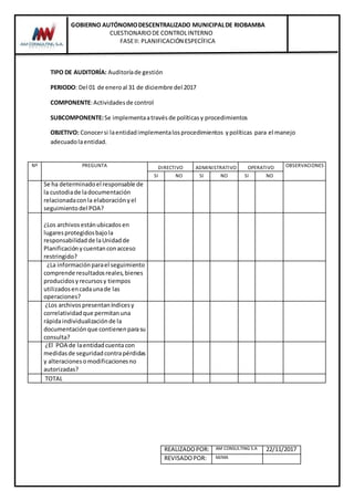 GOBIERNO AUTÓNOMODESCENTRALIZADO MUNICIPALDE RIOBAMBA
CUESTIONARIODE CONTROLINTERNO
FASEII: PLANIFICACIÓN ESPECÍFICA
REALIZADOPOR: AM CONSULTING S.A 22/11/2017
REVISADOPOR: MJMA
TIPO DE AUDITORÍA: Auditoríade gestión
PERIODO: Del 01 de eneroal 31 de diciembre del 2017
COMPONENTE:Actividadesde control
SUBCOMPONENTE:Se implementaatravés de políticasy procedimientos
OBJETIVO: Conocersi laentidadimplementalosprocedimientos ypolíticas para el manejo
adecuadolaentidad.
Nº PREGUNTA DIRECTIVO ADMINISTRATIVO OPERATIVO OBSERVACIONES
SI NO SI NO SI NO
Se ha determinadoel responsable de
la custodiade ladocumentación
relacionadaconla elaboraciónyel
seguimientodel POA?
¿Los archivosestánubicadosen
lugaresprotegidosbajola
responsabilidadde laUnidadde
Planificaciónycuentanconacceso
restringido?
¿La informaciónparael seguimiento
comprende resultadosreales,bienes
producidosyrecursosy tiempos
utilizadosencadaunade las
operaciones?
¿Los archivospresentaníndicesy
correlatividadque permitanuna
rápidaindividualizaciónde la
documentaciónque contienenparasu
consulta?
¿El POA de laentidadcuenta con
medidasde seguridadcontrapérdidas
y alteracionesomodificacionesno
autorizadas?
TOTAL
 