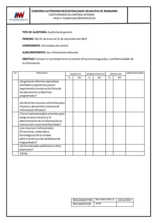 GOBIERNO AUTÓNOMODESCENTRALIZADO MUNICIPALDE RIOBAMBA
CUESTIONARIODE CONTROLINTERNO
FASEII: PLANIFICACIÓN ESPECÍFICA
REALIZADOPOR: AM CONSULTING S.A 22/11/2017
REVISADOPOR: MJMA
TIPO DE AUDITORÍA: Auditoríade gestión
PERIODO: Del 01 de eneroal 31 de diciembre del 2017
COMPONENTE:Actividadesde control
SUBCOMPONENTE:Usa informaciónrelevante
OBJETIVO: Conocersi laentidad tiene uncontrol eficazenel resguardoy confidencialidad de
la información.
Nº PREGUNTA DIRECTIVO ADMINISTRATIVO OPERATIVO OBSERVACIONES
SI NO SI NO SI NO
¿Se generaninformesoperativos
confiablesyoportunosparael
seguimientoalaejecuciónfísicade
lasoperacionesyobjetivos
programados?
¿Se destinanrecursossuficientespara
mejoraro desarrollarsistemasde
información eficaces?
¿Tiene implementadoscontrolespara
asegurarque el acceso y la
administraciónde lainformaciónse
realicenporel personal facultado?
¿Los recursosinstitucionales
(financieros,materialesy
tecnológicos) de launidad
administrativaestándebidamente
resguardados?
¿Se ha realizadoauditoríasenaños
anteriores?
TOTAL
 