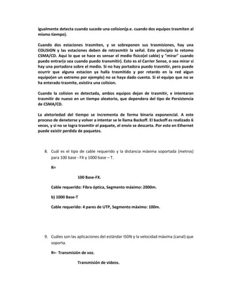 igualmente detecta cuando sucede una colision(p.e. cuando dos equipos trasmiten al
mismo tiempo).

Cuando dos estaciones trasmiten, y se sobreponen sus trasmisiones, hay una
COLISION y las estaciones deben de retrasmitir la señal. Este principio lo retomo
CSMA/CD. Aqui lo que se hace es sensar el medio fisico(el cable) y "mirar" cuando
puedo entrar(o sea cuando puedo transmitir). Esto es el Carrier Sense, o sea mirar si
hay una portadora sobre el medio. Si no hay portadora puedo trasmitir, pero puede
ocurrir que alguna estacion ya halla trasmitido y por retardo en la red algun
equipo(en un extremo por ejemplo) no se haya dado cuenta. Si el equipo que no se
ha enterado trasmite, existira una colision.

Cuando la colision es detectada, ambos equipos dejan de trasmitir, e intentaran
trasmitir de nuevo en un tiempo aleatorio, que dependera del tipo de Persistencia
de CSMA/CD.

La aletoriedad del tiempo se incrementa de forma binaria exponencial. A este
proceso de deneterse y volver a intentar se le llama Backoff. El backoff es realizado 6
veces, y si no se logra trasmitir el paquete, el envio se descarta. Por esto en Ethernet
puede existir perdida de paquetes.



   8. Cuál es el tipo de cable requerido y la distancia máxima soportada (metros)
      para 100 base - FX y 1000 base – T.

       R=

                      100 Base-FX.

       Cable requerido: Fibra óptica, Segmento máximo: 2000m.

       b) 1000 Base-T

       Cable requerido: 4 pares de UTP, Segmento máximo: 100m.




   9. Cuáles son las aplicaciones del estándar ISDN y la velocidad máxima (canal) que
      soporta.

       R=- Transmisión de voz.

                      Transmisión de videos.
 
