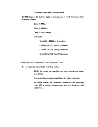 Transmisión de datos a alta velocidad.

   La ISDN dispone de distintos tipos de canales para el envió de información y
   datos de control:

                  Canal A: 4 Khz.

                  Canal B: 64 Kbps.

                  Canal D: 16 a 64 Kbps.

                  Canales H:

                         Canal H0: a 384 Kbps (6 canales).

                         Canal H10 a 1472 Kbps (23 canales) .

                         Canal H11 a 1536 Kbps (24 canales) .

                         Canal H12 a 1920 Kbps (30 canales).



10. Menciona por lo menos tres características de Sonet

   R= - El medio de transmisión es la fibra óptica.

                  SONET fue creado para establecerse como norma americana y
                  canadiense.

                  Transmiten la mayoría de las señales de red en existencia.

                  Se puede utilizar en: backbone (infraestructura principal),
                  redes LAN y carriers (proporcionan acceso a Internet a alta
                  velocidad).
 