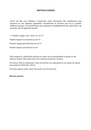 INSTRUCCIONES
Favor de leer con cuidado y responder cada afirmación del cuestionario que
aparece en las páginas siguientes, escribiendo el número que en tu opinión
califica al grupo, en el paréntesis que aparece inmediatamente de cada frase, de
acuerdo con la siguiente escala:
1= Nuestro equipo casi nunca es así 2=
Nuestro equipo en ocasiones es así 3=
Nuestro equipo generalmente es así 4=
Nuestro equipo casi siempre es así
Para asignar tu calificación piensa en cómo se ha comportado tu grupo en los
últimos meses. Recuerda que es tu opinión personal y sincera.
Al concluir todo el cuestionario, favor de escribir tus respuestas en el cuadro de claves
que aparece al final del mismo.
Si tienes alguna duda, favor de acudir con el instructor.
Muchas gracias
 