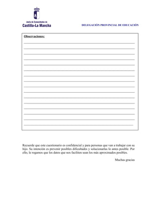 DELEGACIÓN PROVINCIAL DE EDUCACIÓN
Recuerde que este cuestionario es confidencial y para personas que van a trabajar con su
hijo. Su intención es prevenir posibles dificultades y solucionarlas lo antes posible. Por
ello, le rogamos que los datos que nos faciliten sean los más aproximados posibles.
Muchas gracias
Observaciones:
______________________________________________________________________
______________________________________________________________________
______________________________________________________________________
______________________________________________________________________
______________________________________________________________________
______________________________________________________________________
______________________________________________________________________
______________________________________________________________________
______________________________________________________________________
______________________________________________________________________
______________________________________________________________________
______________________________________________________________________
______________________________________________________________________
______________________________________________________________________
______________________________________________________________________
_____________________________________________________________________
 