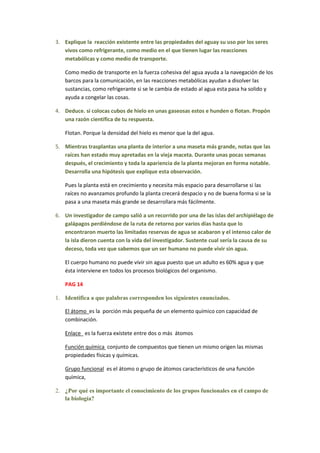 3. Explique la reacción existente entre las propiedades del aguay su uso por los seres
   vivos como refrigerante, como medio en el que tienen lugar las reacciones
   metabólicas y como medio de transporte.

   Como medio de transporte en la fuerza cohesiva del agua ayuda a la navegación de los
   barcos para la comunicación, en las reacciones metabólicas ayudan a disolver las
   sustancias, como refrigerante si se le cambia de estado al agua esta pasa ha solido y
   ayuda a congelar las cosas.

4. Deduce. si colocas cubos de hielo en unas gaseosas estos e hunden o flotan. Propón
   una razón científica de tu respuesta.

   Flotan. Porque la densidad del hielo es menor que la del agua.

5. Mientras trasplantas una planta de interior a una maseta más grande, notas que las
   raíces han estado muy apretadas en la vieja maceta. Durante unas pocas semanas
   después, el crecimiento y toda la apariencia de la planta mejoran en forma notable.
   Desarrolla una hipótesis que explique esta observación.

   Pues la planta está en crecimiento y necesita más espacio para desarrollarse si las
   raíces no avanzamos profundo la planta crecerá despacio y no de buena forma si se la
   pasa a una maseta más grande se desarrollara más fácilmente.

6. Un investigador de campo salió a un recorrido por una de las islas del archipiélago de
   galápagos perdiéndose de la ruta de retorno por varios días hasta que lo
   encontraron muerto las limitadas reservas de agua se acabaron y el intenso calor de
   la isla dieron cuenta con la vida del investigador. Sustente cual sería la causa de su
   deceso, toda vez que sabemos que un ser humano no puede vivir sin agua.

   El cuerpo humano no puede vivir sin agua puesto que un adulto es 60% agua y que
   ésta interviene en todos los procesos biológicos del organismo.

   PAG 14

1. Identifica a que palabras corresponden los siguientes enunciados.

   El átomo es la porción más pequeña de un elemento químico con capacidad de
   combinación.

   Enlace es la fuerza exístete entre dos o más átomos

   Función química conjunto de compuestos que tienen un mismo origen las mismas
   propiedades físicas y químicas.

   Grupo funcional es el átomo o grupo de átomos característicos de una función
   química,

2. ¿Por qué es importante el conocimiento de los grupos funcionales en el campo de
   la biología?
 