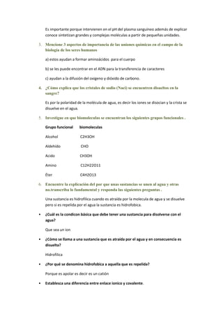 Es importante porque intervienen en el pH del plasma sanguíneo además de explicar
    conoce sintetizan grandes y complejas moléculas a partir de pequeñas unidades.

3. Mencione 3 aspectos de importancia de las uniones químicas en el campo de la
   biología de los seres humanos

    a) estos ayudan a formar aminoácidos para el cuerpo

    b) se les puede encontrar en el ADN para la transferencia de caracteres

    c) ayudan a la difusión del oxigeno y dióxido de carbono.

4. ¿Cómo explica que los cristales de sodio (Naci) se encuentren disueltos en la
   sangre?

    Es por la polaridad de la molécula de agua, es decir los iones se disocian y la crista se
    disuelve en el agua.

5. Investigue en que biomoleculas se encuentran los siguientes grupos funcionales .

    Grupo funcional      biomoleculas

    Alcohol              C2H3OH

    Aldehído              CHO

    Acido                CH3OH

    Amino                 C12H22O11

    Éter                 C4H2O13

6. Encuentre la explicación del por que unas sustancias se unen al agua y otras
   no.transcriba lo fundamental y responda las siguientes preguntas .

    Una sustancia es hidrofilica cuando es atraída por la molecula de agua y se disuelve
    pero si es repelida por el agua la sustancia es hidrofobica.

•   ¿Cuál es la condicon básica que debe tener una sustancia para disolverse con el
    agua?

    Que sea un ion

•   ¿Cómo se llama a una sustancia que es atraída por el agua y en consecuencia es
    disuelta?

    Hidrofilica

•   ¿Por qué se denomina hidrofobica a aquella que es repelida?

    Porque es apolar es decir es un catión

•   Establesca una diferencia entre enlace ionico y covalente.
 