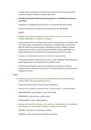 El enlace ionico se produce por transferencia de electrones ente atomos,y el enlace
         covalente es donde los atomos comparten electrones.

   •     Investigue y demuestre gráficamente que la glucosa es un aldehído y la fructosa es
         una cetona.

         La glucosa es un aldehido porque pertenece a un azucar del tipo de las aldosas

         la fructuosa pertenece a la cetona porque es propio de los carbohidratos

         PAG 20

   1. Indique que los elementos quimicos mas frecuentes en los seres vivos son el
      carbono el hidrogeno , el oxigeno y el nitrgeno.

         en los serevivos tanto en animales como en plantas lo que abunda es el carbono en los
         seres vivos ayudan al metabolismo y catabolismo, el hiidrogeno por su parte forma
         parte de la estructura quimica de agua carbohidratos enzimas y lipidos el niorgeno
         esta presente en todo por lo que forma parte de acidos nucleicos (ADN-ARN). y el
         oxigeno ademas de ser la proncipla fuente de vida esta presente en la sangre .

   2. Compare entre bioelementos de primer orden y de segundo orden.

         los elementos de primer ordense los encuentra a nuestro alrededor ademas de que se
         puede asegurar que sin estos elementos es imposible la vida.

         los elementos de segundo orden estan encambio en los huesos de la cubierta
         protectoras de las conchas y moluscos en el ser humano intervienen como factores de
         cuagulacion humana

PAG 31

   1. Deduzca por que el exceso de la azucar produce diabetes una enfermedad que
      produce daño en los ojos pérdida de peso etc.

         Porque un exceso de azúcar saturaría nuestro organismo.

   2. Enumere tres ejemplos de monosacaridos, 3 de disacaridos y 3 de polisacaridos.

         MONOSACARIDOS : goma arabica , uvas , mie de abeja

         DISACARIDOS : caña de azucar , confite, leche

         POLISACARIDOS : papas , habas guisantes

   3. Indique una funcion de la glucosa , de la saracosa y del glucogeno en los animales y
      una funcion de la fructuosa,de la maltosa y celulosa en los vejetales.

         GLUCOSA : interviene en la respiracion aerobica.

         SARACOSA : ayuda a la produccion de lipidos y proteinas.
 