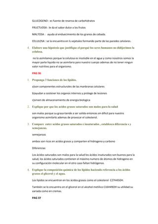 GLUCOGENO : es fuente de reserva de carbohidratos

   FRUCTUOSA : le da el sabor dulce a los frutos

   MALTOSA : ayuda al enduecimiento de los granos de cebada.

   CELULOSA : se la encuentra en ls vejetales formando parte de las paredes celulares.

4. Elabore una hipotesis que justifique el porqué los seres humanos no didijerimos la
   celulosa.

    no la asimilamos porque la celulosa es insoluble en el agua y como nosotros somos la
   mayor parte liquido no se asimilaria para nuestro cuerpo ademas de no tener ningun
   valor nutritivo para el organismo.

   PAG 36

1. Proponga 3 funciones de los lipidos.

   a)son componentes estructurales de las manbranas celulares

   b)ayudan a sostener los organos internos y protege de lesiones

   c)sirven de almacenamiento de energia biologica

2. Explique por que los acidos grasos saturados son malos para la salud

   son malos porque su grasa tiende a ser solida entonces en dificil para nuestro
   organismo asimilarlo ademas de provocar el colesterol.

3. Compare entre acidos grasos saturados e insaturados , establesca diferencia s y
   semejanzas.

   semejanzas

   ambos son ricos en acidos grasos y comparten el hidrogeno y carbono

   Diferencias

   Los ácidos saturados son malos para la salud los ácidos insaturados son buenos para la
   salud, los ácidos saturados contienen el máximo numero de átomos de hidrogeno en
   su configuración molecular en el otro caso faltan hidrógenos.

4. Explique la composición química de los lípidos haciendo referencia a los ácidos
   grasos el glicerol y el agua.

   Los lípidos se encuentran en los ácidos grasos como el colesterol C27H45OH.

   También se lo encuentra en el glicerol en el alcohol metílico C16H49OH su utilidad su
   variada como en cremas.

   PAG 37
 
