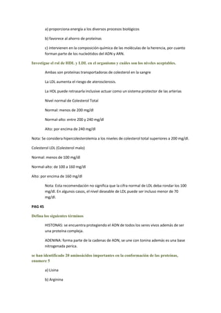 a) proporciona energía a los diversos procesos biológicos

         b) favorece al ahorro de proteínas

         c) intervienen en la composición química de las moléculas de la herencia, por cuanto
         forman parte de los nucleótidos del ADN y ARN.

Investigue el rol de HDL y LDL en el organismo y cuáles son los niveles aceptables.

         Ambas son proteínas transportadoras de colesterol en la sangre

         La LDL aumenta el riesgo de aterosclerosis.

         La HDL puede retrasarla inclusive actuar como un sistema protector de las arterias

         Nivel normal de Colesterol Total

         Normal: menos de 200 mg/dl

         Normal-alto: entre 200 y 240 mg/dl

         Alto: por encima de 240 mg/dl

Nota: Se considera hipercolesterolemia a los niveles de colesterol total superiores a 200 mg/dl.

Colesterol LDL (Colesterol malo)

Normal: menos de 100 mg/dl

Normal-alto: de 100 a 160 mg/dl

Alto: por encima de 160 mg/dl

         Nota: Esta recomendación no significa que la cifra normal de LDL deba rondar los 100
         mg/dl. En algunos casos, el nivel deseable de LDL puede ser incluso menor de 70
         mg/dl.

PAG 45

Defina los siguientes términos

         HISTONAS: se encuentra protegiendo el ADN de todos los seres vivos además de ser
         una proteína compleja.

         ADENINA: forma parte de la cadenas de ADN, se une con tonina además es una base
         nitrogenada perica.

se han identificado 20 aminoácidos importantes en la conformación de las proteínas,
enumere 5

         a) Lisina

         b) Arginina
 