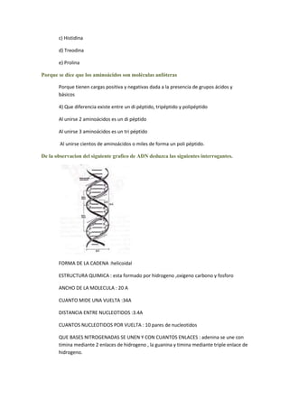 c) Histidina

       d) Treodina

       e) Prolina

Porque se dice que los aminoácidos son moléculas anfóteras

       Porque tienen cargas positiva y negativas dada a la presencia de grupos ácidos y
       básicos

       4) Que diferencia existe entre un di péptido, tripéptido y polipéptido

       Al unirse 2 aminoácidos es un di péptido

       Al unirse 3 aminoácidos es un tri péptido

        Al unirse cientos de aminoácidos o miles de forma un poli péptido.

De la observacion del siguiente grafico de ADN deduzca las siguientes interrogantes.




       FORMA DE LA CADENA :helicoidal

       ESTRUCTURA QUIMICA : esta formado por hidrogeno ,oxigeno carbono y fosforo

       ANCHO DE LA MOLECULA : 20 A

       CUANTO MIDE UNA VUELTA :34A

       DISTANCIA ENTRE NUCLEOTIDOS :3.4A

       CUANTOS NUCLEOTIDOS POR VUELTA : 10 pares de nucleotidos

       QUE BASES NITROGENADAS SE UNEN Y CON CUANTOS ENLACES : adenina se une con
       timina mediante 2 enlaces de hidrogeno , la guanina y timina mediante triple enlace de
       hidrogeno.
 