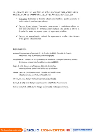 10. ¿CUÁLES SON LAS MOLÉCULAS SEÑALIZADORAS EXTRACELULARES
QUE REGULAN EL TAMAÑO CELULAR Y EL NÚMERO DE CÉLULAS?
 Mitógenos: Estimulan la división celular como también pueden estimular la
proliferación de muchos tipos celulares.
 Factores de crecimiento: Estas están presentes en el crecimiento celular, por
ende activa la síntesis de proteínas para beneficiar a las células e inhiben la
degradación, y este mecanismo ayuda a la supervivencia celular.
 Factores de supervivencia: estimula la supervivencia celular, estos factores
evitan que las células mueran.
BIBLIOGRAFIA
Atlas de histologia vegetal y animal . (21 de Octubre de 2008). Obtenido de Fase G2:
http://webs.uvigo.es/mmegias/5-celulas/8-g2.php
mis deberes.es . (31 de 07 de 2013). Obtenido de Diferencias y semejanzas entre los proceso
de mitosis y meiosis: http://misdeberes.es/tarea/216641
Pagín, O. (s.f.). Gaegon.com/hispavista. Obtenido de interfase :
http://ciclocelular.galeon.com/productos1503126.html
Zabala, S. M.-S.-E. (2011). Ciclo celular . Obtenido de Division celular:
http://genomasur.com/lecturas/Guia12b.htm
Alberts, J. L. (s.f.). Biologia Molecular de la célula (Quinta ed.).
Gurtis, B. S. (s.f.). Curtis Biologia (septima edicion ed.). Medica Panamericana.
Helena Curtis, N. S. (2008). Curtis Biologia (septima ed.). medica panamericana.
 
