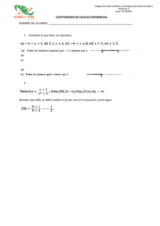 CUESTIONARIO DE CALCULO DIFERENCIAL.
NOMBRE DEL ALUMNO: _________________________________________________________
1. Completa lo que falta, ver ejemplos.
2.
Ejemplo: para f(0), se debe sustituir a (x) por cero en la ecuación, como sigue:
Colegio de Estudios Científicos y Tecnológicos del Estado de Tabasco
Plantel No. 6
Clave: 27ETC0006H
 