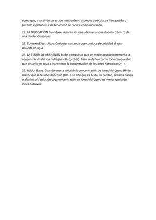 como que, a partir de un estado neutro de un átomo o partícula, se han ganado o
perdido electrones; este fenómeno se conoce como ionización.
22. LA DISOCIACIÓN Cuando se separan los iones de un compuesto iónico dentro de
una disolución acuosa
23. Contexto Electrolitos: Cualquier sustancia que conduce electricidad al estar
disuelta en agua
24. LA TEORÍA DE ARRHENIUS ácido compuesto que en medio acuoso incrementa la
concentración del ion hidrógeno, H+(protón). Base se definió como todo compuesto
que disuelto en agua a incrementa la concentración de los iones hidróxido (OH-).
25. Ácidos Bases: Cuando en una solución la concentración de iones hidrógeno (H+)es
mayor que la de iones hidroxilo (OH–), se dice que es ácida. En cambio, se llama básica
o alcalina a la solución cuya concentración de iones hidrógeno es menor que la de
iones hidroxilo.
 
