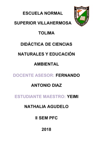 ESCUELA NORMAL
SUPERIOR VILLAHERMOSA
TOLIMA
DIDÁCTICA DE CIENCIAS
NATURALES Y EDUCACIÓN
AMBIENTAL
DOCENTE ASESOR: FERNANDO
ANTONIO DIAZ
ESTUDIANTE MAESTRO: YEIMI
NATHALIA AGUDELO
II SEM PFC
2018
 