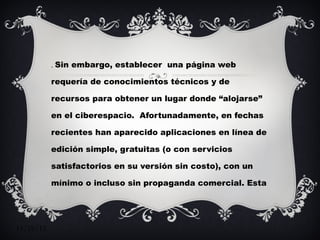 .  Sin embargo, establecer  una página web requería de conocimientos técnicos y de recursos para obtener un lugar donde “alojarse” en el ciberespacio.  Afortunadamente, en fechas recientes han aparecido aplicaciones en línea de edición simple, gratuitas (o con servicios satisfactorios en su versión sin costo), con un mínimo o incluso sin propaganda comercial. Esta evolución ha coincidido con la difusión de lo que a veces se ha llamado la web 2.0, que se define por la aparición de aplicaciones que permiten al usuario construir redes sociales,  así como generar, clasificar y distribuir contenidos. 