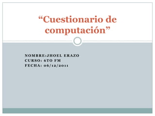 “Cuestionario de
     computación”

NOMBRE:JHOEL ERAZO
CURSO: 6TO FM
FECHA: 06/12/2011
 
