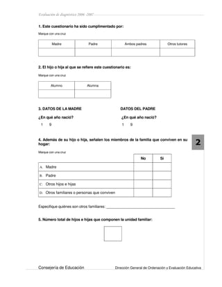 Evaluación de diagnóstico 2006 -2007
Consejería de Educación Dirección General de Ordenación y Evaluación Educativa
2
1. Este cuestionario ha sido cumplimentado por:
Marque con una cruz
Madre Padre Ambos padres Otros tutores
2. El hijo o hija al que se refiere este cuestionario es:
Marque con una cruz
Alumno Alumna
3. DATOS DE LA MADRE DATOS DEL PADRE
¿En qué año nació? ¿En qué año nació?
4. Además de su hijo o hija, señalen los miembros de la familia que conviven en su
hogar:
Marque con una cruz
No Sí
A. Madre
B. Padre
C. Otros hijos e hijas
D. Otros familiares o personas que conviven
Especifique quiénes son otros familiares: _______________________________
5. Número total de hijos e hijas que componen la unidad familiar:
1 9 1 9
 