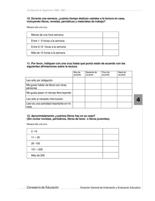 Evaluación de diagnóstico 2006 -2007
Consejería de Educación Dirección General de Ordenación y Evaluación Educativa
4
10. Durante una semana, ¿cuánto tiempo dedican ustedes a la lectura en casa,
incluyendo libros, revistas, periódicos y materiales de trabajo?
Marque sólo una cruz.
Menos de una hora semana
Entre 1 -5 horas a la semana
Entre 6-10 horas a la semana
Más de 10 horas a la semana
11. Por favor, indiquen con una cruz hasta qué punto están de acuerdo con las
siguientes afirmaciones sobre la lectura.
Muy de
acuerdo
Bastante de
acuerdo
Poco de
acuerdo
Nada de
acuerdo
Leo sólo por obligación
Me gusta hablar de libros con otras
personas
Me gusta pasar mi tiempo libre leyendo
Leo sólo si necesito información
Leer es una actividad importante en mi
casa
12. Aproximadamente ¿cuántos libros hay en su casa?
(Sin contar revistas, periódicos, libros de texto o libros juveniles).
Marque sólo una cruz.
0 -10
11 – 25
26 -100
101 – 200
Más de 200
 