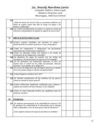 Lic. Aracely Marchena Larios
Contador Público Autorizado
Numero Perpetuo 2268
Nicaragua, América Central
13
125.
¿Todos los bienes de Activos Fijos se encuentran cubiertos con
póliza de seguros contra todo tipo de riesgo con apego a las
políticas establecidas?
126.¿Se verifican periódicamente en cuanto a su vigencia y monto de
cobertura correspondiente las pólizas de seguros de activos fijos?
X. OBLIGACIONES POR PAGAR:
127. ¿Existen registros detallados que permitan el control y
clasificación de las cuentas de pasivos a corto y largo plazo?
128. ¿Todos los compromisos y obligaciones son previamente
autorizados por un funcionario competente?
129. ¿Existe un adecuado control con respecto a las fechas de
vencimiento de las obligaciones contraídas?
130. ¿Se planifican los pagos de acuerdo con sus fechas de
vencimiento y las proyecciones de ingresos de la Compañía?
131. ¿En los préstamos con instituciones bancarias, se lleva un
registro para el control de los saldos del principal, intereses
pactados y otros detalles de la obligación?
132. ¿En el caso de obligaciones que devenguen intereses, se calculan
estos aún cuando el pago se efectúe con posterioridad?
133. ¿Existen Registros auxiliares de C.X.P?
134. ¿Se efectúan conciliaciones de los auxiliares de los pasivos
contra las cuentas de mayor general?
135. ¿Existen atribuciones legalmente establecidas para contratar o
enajenar de acuerdo a las leyes del país, en la Compañía?
136. ¿Existe el control adecuado (archivo de expedientes) para los
contratos suscritos?
XI. INGRESOS:
137. 4¿Se registran oportunamente en la contabilidad los ingresos a fin
de garantizar la confiabilidad de la información que se obtenga
sobre el disponible y sirva de base para la toma de decisiones?
¿Estos registros incluyen los ingresos por intereses recibidos?
 