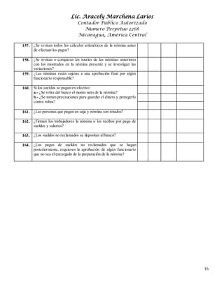Lic. Aracely Marchena Larios
Contador Público Autorizado
Numero Perpetuo 2268
Nicaragua, América Central
16
157. ¿Se revisan todos los cálculos aritméticos de la nómina antes
de efectuar los pagos?
158. 1¿Se revisan o comparan los totales de las nóminas anteriores
con los mostrados en la nómina presente y se investigan las
variaciones?
159. ¿Las nóminas están sujetas a una aprobación final por algún
funcionario responsable?
160. Si los sueldos se pagan en efectivo:
a.- ¿Se retira del banco el monto neto de la nómina?
b.- ¿Se toman precauciones para guardar el dinero y protegerlo
contra robos?
161. ¿Las personas que pagan en caja y nómina son rotados?
162. ¿Firman los trabajadores la nómina o los recibos por pago de
sueldos y salarios?
163. ¿Los sueldos no reclamados se depositan al banco?
164. ¿Los pagos de sueldos no reclamados que se hagan
posteriormente, requieren la aprobación de algún funcionario
que no sea el encargado de la preparación de la nómina?
 