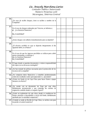 Lic. Aracely Marchena Larios
Contador Público Autorizado
Numero Perpetuo 2268
Nicaragua, América Central
4
26.
¿En caso de recibir cheques, éstos se reciben a nombre de la
Compañía?
27.
En el caso de cheques endosados por Terceros, se informa a:
a) ¿La Gerencia Financiera?
b) ¿Contabilidad?
28.
¿Estos cheques son sellados inmediatamente para su depósito?
29.
¿El efectivo recibido en caja se deposita íntegramente al día
siguiente hábil, en el banco?
30.
En el caso de que los ingresos percibidos se utilicen para cubrir
gastos emergentes, se informa a:
a) ¿La Gerencia Financiera?
b) ¿Contabilidad?
31. El lugar donde se guardan documentos y valores responsabilidad
del cajero (a) es de acceso restringido?
32. ¿Se han tomado las pólizas necesarias para la protección de los
recursos de la compañía?
33. ¿Se comparan datos financieros y contables predeterminados
contra los resultados reales (presupuestado vs. ejecutado)?
34. ¿Existe (n) fondo (s) de Caja Chica para hacer frente a pagos
menores en efectivo?
35. ¿Se cuenta con un documento de Pago por caja chica
debidamente prenumerado y que contenga las cuentas de
asignación contable donde se cargará el gasto?
36. ¿Existe un reglamento de caja chica, donde se establezcan los
límites máximos a desembolsar a través del fondo, debidamente
aprobado por la autoridad competente?
37. ¿Cuándo se anula un Recibo de Caja Chica, se archiva este para
no perder el control numérico?
 