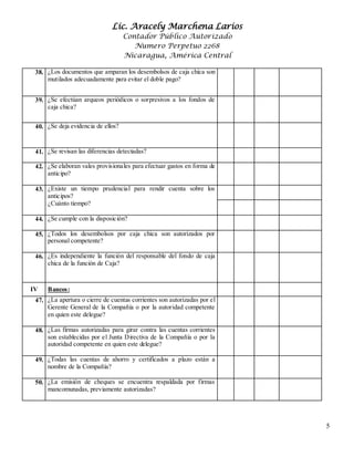Lic. Aracely Marchena Larios
Contador Público Autorizado
Numero Perpetuo 2268
Nicaragua, América Central
5
38. ¿Los documentos que amparan los desembolsos de caja chica son
mutilados adecuadamente para evitar el doble pago?
39. ¿Se efectúan arqueos periódicos o sorpresivos a los fondos de
caja chica?
40. ¿Se deja evidencia de ellos?
41. ¿Se revisan las diferencias detectadas?
42. ¿Se elaboran vales provisionales para efectuar gastos en forma de
anticipo?
43. ¿Existe un tiempo prudencial para rendir cuenta sobre los
anticipos?
¿Cuánto tiempo?
44. ¿Se cumple con la disposición?
45. ¿Todos los desembolsos por caja chica son autorizados por
personal competente?
46. ¿Es independiente la función del responsable del fondo de caja
chica de la función de Caja?
IV Bancos:
47. ¿La apertura o cierre de cuentas corrientes son autorizadas por el
Gerente General de la Compañía o por la autoridad competente
en quien este delegue?
48. 2¿Las firmas autorizadas para girar contra las cuentas corrientes
son establecidas por el Junta Directiva de la Compañía o por la
autoridad competente en quien este delegue?
49. ¿Todas las cuentas de ahorro y certificados a plazo están a
nombre de la Compañía?
50. 4¿La emisión de cheques se encuentra respaldada por firmas
mancomunadas, previamente autorizadas?
 