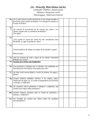 Lic. Aracely Marchena Larios
Contador Público Autorizado
Numero Perpetuo 2268
Nicaragua, América Central
8
70. 6¿Si el cobro judicial resulta insuficiente se han tomado medidas o
provisiones para cuentas incobrables o se manejan las mismas en
Cuentas de Orden?
71.
7 ¿Se autoriza la cancelación de las cuentas por cobrar a los
clientes cuando éstas se consideran incobrables?
¿Por quién?
72.
¿Aún cuando la cuenta por cobrar ha sido considerada como
incobrable, se sigue la gestión de cobro?
73.
¿Existen políticas de rebajas en el pago de los adeudos o pagos?
Observaciones:
74. ¿Son los términos de venta y pagos de los clientes claramente
definidos por escrito?
75. V
I
Cuentas por Cobrar a los Empleados:
76. ¿Los prestamos y anticipos que se efectúan a los empleados son
autorizados por funcionarios autorizados para ello?
77. ¿Se tiene como norma deducir a través de nómina, los pagos y
abonos?
78. ¿Existen políticas definidas relativas a los montos, plazo,
condiciones de pago, etc. en cuanto al otorgamiento de préstamos
y anticipos a empleados?
79. ¿Se conceden nuevos préstamos o anticipos a empleados, aún
cuando éstos tengan saldos pendientes?
80. ¿Existen registros auxiliares para el control de préstamos y
anticipos a empleados?
81. ¿Se concilian las cuentas por cobrar contra los auxiliares
correspondientes?
 