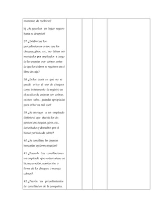 momento de recibirse?
b) ¿Se guardan en lugar seguro
hasta su depósito?
37. ¿Establecen los
procedimientos en uso que los
cheques, giros, etc., no deben ser
manejados por empleados a cargo
de las cuentas por cobrar, antes
de que los cobros se registren en el
libro de caja?
38. ¿En los casos en que no se
puede evitar el uso de cheques
como instrumento de registro en
el auxiliar de cuentas por cobrar,
existen salva- guardas apropiadas
para evitar su mal uso?
39. ¿Se entregan a un empleado
distinto al que efectúa los de-
pósitos los cheques, giros, etc.,
depositados y devueltos por el
banco por falta de cobro?
40. ¿Se concilian las cuentas
bancarias en forma regular?
41. ¿Formula las conciliaciones
un empleado que no interviene en
la preparación, aprobación o
firma efe los cheques, o maneja
cobros?
42. ¿Prevén los procedimientos
de conciliación de la compañía,
 