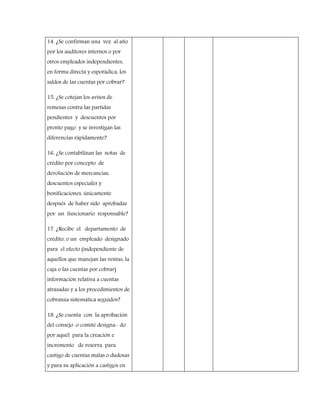14. ¿Se confirman una vez al año
por los auditores internos o por
otros empleados independientes,
en forma directa y esporádica, los
saldos de las cuentas por cobrar?
15. ¿Se cotejan los avisos de
remesas contra las partidas
pendientes y descuentos por
pronto pago y se investigan las
diferencias rápidamente?
16. ¿Se contabilizan las notas de
crédito por concepto de
devolución de mercancías,
descuentos especiales y
bonificaciones, únicamente
después de haber sido aprobadas
por un funcionario responsable?
17. ¿Recibe el departamento de
crédito, o un empleado designado
para el efecto (independiente de
aquellos que manejan las ventas, la
caja o las cuentas por cobrar)
información relativa a cuentas
atrasadas y a los procedimientos de
cobranza sistemática seguidos?
18. ¿Se cuenta con la aprobación
del consejo o comité designa- do
por aquél para la creación e
incremento de reserva para
castigo de cuentas malas o dudosas
y para su aplicación a castigos en
 