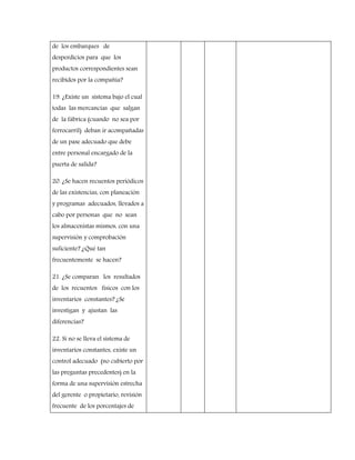 de los embarques de
desperdicios para que los
productos correspondientes sean
recibidos por la compañía?
19. ¿Existe un sistema bajo el cual
todas las mercancías que salgan
de la fábrica (cuando no sea por
ferrocarril) deban ir acompañadas
de un pase adecuado que debe
entre personal encargado de la
puerta de salida?
20. ¿Se hacen recuentos periódicos
de las existencias, con planeación
y programas adecuados, llevados a
cabo por personas que no sean
los almacenistas mismos, con una
supervisión y comprobación
suficiente? ¿Qué tan
frecuentemente se hacen?
21. ¿Se comparan los resultados
de los recuentos físicos con los
inventarios constantes? ¿Se
investigan y ajustan las
diferencias?
22. Si no se lleva el sistema de
inventarios constantes, existe un
control adecuado (no cubierto por
las preguntas precedentes) en la
forma de una supervisión estrecha
del gerente o propietario, revisión
frecuente de los porcentajes de
 