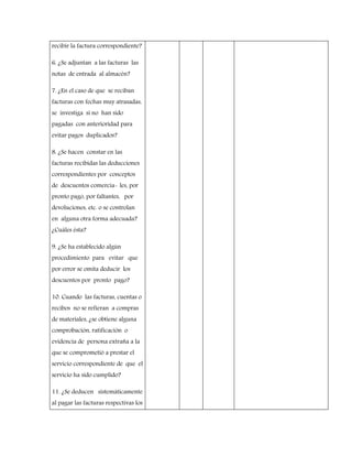 recibir la factura correspondiente?
6. ¿Se adjuntan a las facturas las
notas de entrada al almacén?
7. ¿En el caso de que se reciban
facturas con fechas muy atrasadas,
se investiga si no han sido
pagadas con anterioridad para
evitar pagos duplicados?
8. ¿Se hacen constar en las
facturas recibidas las deducciones
correspondientes por conceptos
de descuentos comercia- les, por
pronto pago, por faltantes, por
devoluciones, etc. o se controlan
en alguna otra forma adecuada?
¿Cuáles ésta?
9. ¿Se ha establecido algún
procedimiento para evitar que
por error se omita deducir los
descuentos por pronto pago?
10. Cuando las facturas, cuentas o
recibos no se refieran a compras
de materiales, ¿se obtiene alguna
comprobación, ratificación o
evidencia de persona extraña a la
que se comprometió a prestar el
servicio correspondiente de que el
servicio ha sido cumplido?
11. ¿Se deducen sistemáticamente
al pagar las facturas respectivas los
 