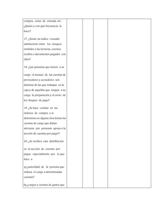 compra, notas de entrada, etc.'
¿Quién y con qué frecuencia lo
hace?
17. ¿Existe un índice cruzado
satisfactorio entre los cheques
emitidos y las facturas, cuentas,
recibos o documentos pagados con
ellos?
18. ¿Las personas que tienen a su
cargo el manejo de las cuentas de
proveedores y acreedores son
distintas de las que trabajan en la
caja y de aquellas que tengan a su
cargo la preparación y el envío de
los cheques de pago?
19. ¿Se hace constar en las
órdenes de compra o se
determina en alguna otra forma las
cuentas de cargo que deban
afectarse por personas ajenas a la
sección de cuentas por pagar?
20. ¿Se verifica esta distribución
en la sección de cuentas por
pagar, especialmente por lo que
hace a:
a) ¿autoridad de la persona que
ordena el cargo a determinadas
cuentas?
b) ¿cargos a cuentas de gastos que
 