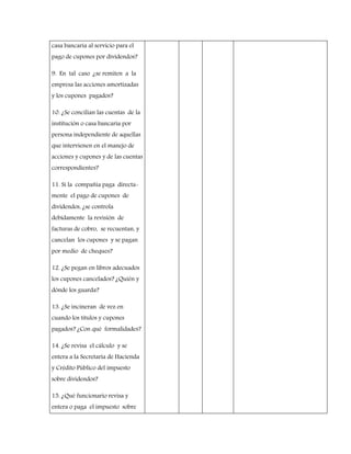 casa bancaria al servicio para el
pago de cupones por dividendos?
9. En tal caso ¿se remiten a la
empresa las acciones amortizadas
y los cupones pagados?
10. ¿Se concilian las cuentas de la
institución o casa bancaria por
persona independiente de aquellas
que intervienen en el manejo de
acciones y cupones y de las cuentas
correspondientes?
11. Si la compañía paga directa-
mente el pago de cupones de
dividendos, ¿se controla
debidamente la revisión de
facturas de cobro, se recuentan, y
cancelan los cupones y se pagan
por medio de cheques?
12. ¿Se pegan en libros adecuados
los cupones cancelados? ¿Quién y
dónde los guarda?
13. ¿Se incineran de vez en
cuando los títulos y cupones
pagados? ¿Con qué formalidades?
14. ¿Se revisa el cálculo y se
entera a la Secretaria de Hacienda
y Crédito Público del impuesto
sobre dividendos?
15. ¿Qué funcionario revisa y
entera o paga el impuesto sobre
 