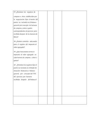 37. ¿Permiten los registros de
compras u otros establecidos por
la negociación fijar el monto del
pasivo no incluido en el balance
general, por concepto de facturas
de compras, costos o gastos
correspondientes al ejercicio, pero
recibida después de la clausura de
libros?
38. ¿Existen controles adecuados
para el registro del impuesto al
valor agregado?
39. ¿Qué funcionario revisa el
impuesto al valor agregado en
cada factura de compras, costos o
gastos?
40. ¿Permiten los registros fijos el
pasivo no incluido en el Estado de
situación financiera o balance
general, por concepto del IVA
del ejercicio, por facturas
recibidas después del balance?
 