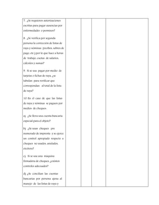 7. ¿Se requieren autorizaciones
escritas para pagar ausencias por
enfermedades o permisos?
8. ¿Se verifica por segunda
persona la corrección de listas de
raya y nóminas (recibos, sobres de
pago, etc.) por lo que hace a horas
de trabajo, cuotas de salarios,
cálculos y sumas?
9. Si se usa pagar por medio de
tarjetas o fichas de raya, ¿se
tabulan para verificar que
correspondan al total de la lista
de raya?
10. En el caso de que las listas
de raya y nóminas se paguen por
medios de cheques:
a) ¿Se lleva una cuenta bancaria
especial para el objeto?
b) ¿Se usan cheques pre
numerado de imprenta y se ejerce
un control apropiado respecto a
cheques no usados, anulados,
etcétera?
c) Si se usa una máquina
firmadora de cheques, ¿existen
controles adecuados?
d) ¿Se concilian las cuentas
bancarias por persona ajena al
manejo de las listas de raya y
 