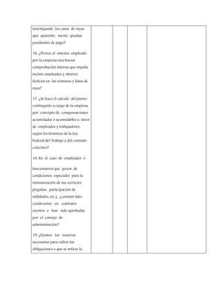 investigando los casos de rayas
que aparente- mente quedan
pendientes de pago?
16. ¿Provee el sistema empleado
por la empresa una buena
comprobación interna que impida
incluir empleados y obreros
ficticios en las nóminas y listas de
raya?
17. ¿Se hace el cálculo del pasivo
contingente a cargo de la empresa,
por concepto de compensaciones
acumuladas o acumulables a favor
de empleados y trabajadores,
según los términos de la Ley
Federal del Trabajo y del contrato
colectivo?
18. En el caso de empleados o
funcionarios que gocen de
condiciones especiales para la
remuneración de sus servicios
(regalías, participación de
utilidades, etc.), ¿constan tales
condiciones en contratos
escritos o han sido aprobadas
por el consejo de
administración?
19. ¿Existen las reservas
necesarias para cubrir las
obligaciones a que se refiere la
 